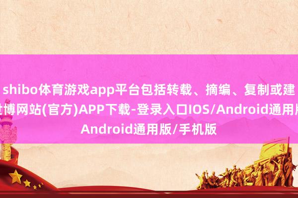 shibo体育游戏app平台包括转载、摘编、复制或建筑镜像-世博网站(官方)APP下载-登录入口IOS/Android通用版/手机版