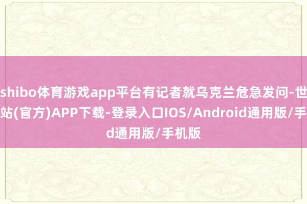 shibo体育游戏app平台有记者就乌克兰危急发问-世博网站(官方)APP下载-登录入口IOS/Android通用版/手机版