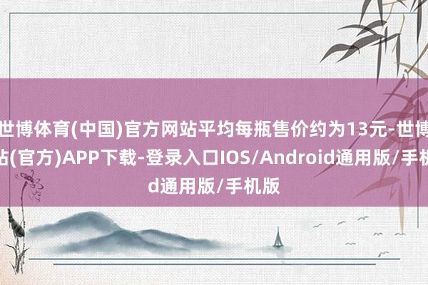 世博体育(中国)官方网站平均每瓶售价约为13元-世博网站(官方)APP下载-登录入口IOS/Android通用版/手机版