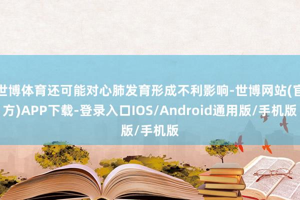 世博体育还可能对心肺发育形成不利影响-世博网站(官方)APP下载-登录入口IOS/Android通用版/手机版
