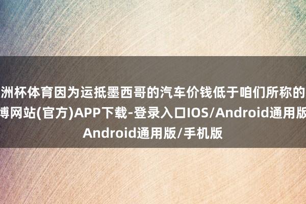 欧洲杯体育因为运抵墨西哥的汽车价钱低于咱们所称的参考价-世博网站(官方)APP下载-登录入口IOS/Android通用版/手机版