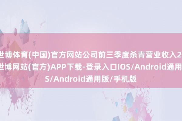 世博体育(中国)官方网站公司前三季度杀青营业收入21.47亿元-世博网站(官方)APP下载-登录入口IOS/Android通用版/手机版