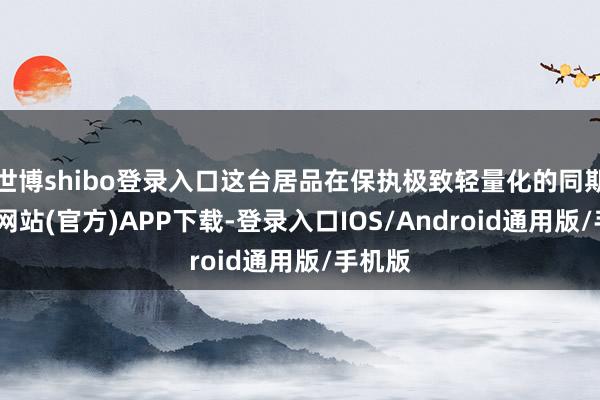 世博shibo登录入口这台居品在保执极致轻量化的同期-世博网站(官方)APP下载-登录入口IOS/Android通用版/手机版