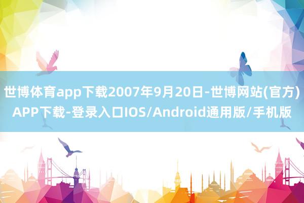 世博体育app下载2007年9月20日-世博网站(官方)APP下载-登录入口IOS/Android通用版/手机版