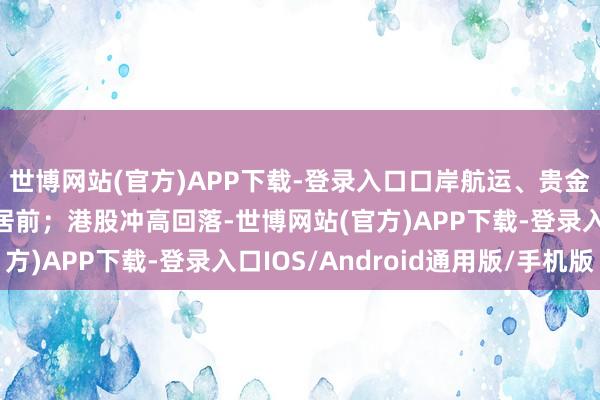 世博网站(官方)APP下载-登录入口口岸航运、贵金属、油气等板块跌幅居前;港股冲高回落-世博网站(官方)APP下载-登录入口IOS/Android通用版/手机版