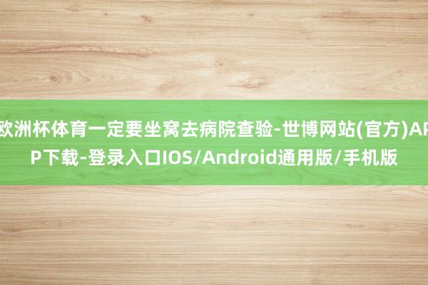 欧洲杯体育一定要坐窝去病院查验-世博网站(官方)APP下载-登录入口IOS/Android通用版/手机版