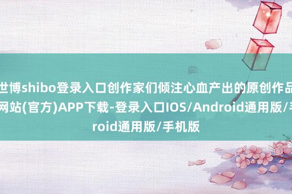 世博shibo登录入口创作家们倾注心血产出的原创作品-世博网站(官方)APP下载-登录入口IOS/Android通用版/手机版