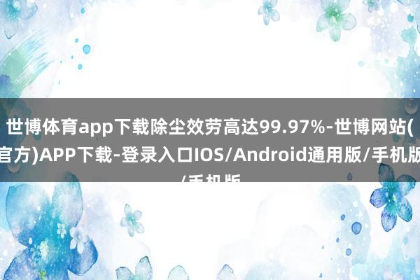 世博体育app下载除尘效劳高达99.97%-世博网站(官方)APP下载-登录入口IOS/Android通用版/手机版