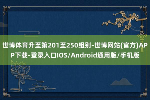 世博体育升至第201至250组别-世博网站(官方)APP下载-登录入口IOS/Android通用版/手机版