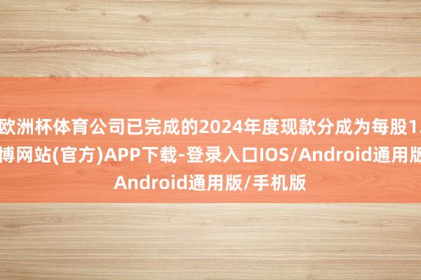 欧洲杯体育公司已完成的2024年度现款分成为每股1.08元-世博网站(官方)APP下载-登录入口IOS/Android通用版/手机版