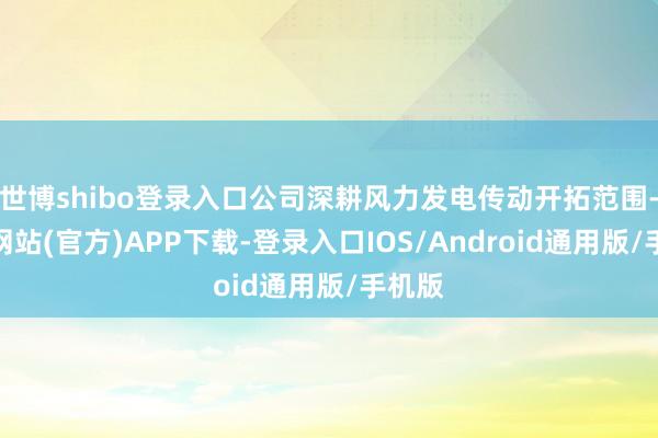 世博shibo登录入口公司深耕风力发电传动开拓范围-世博网站(官方)APP下载-登录入口IOS/Android通用版/手机版
