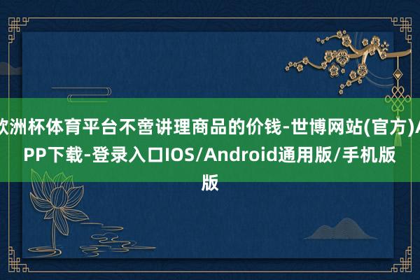 欧洲杯体育平台不啻讲理商品的价钱-世博网站(官方)APP下载-登录入口IOS/Android通用版/手机版