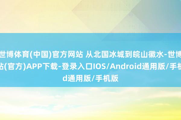 世博体育(中国)官方网站 从北国冰城到皖山徽水-世博网站(官方)APP下载-登录入口IOS/Android通用版/手机版